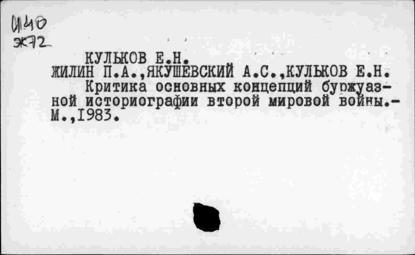 ﻿ЙМО эПТ-
КУЛЬКОВ Е.Н. и '
ЖИЛИН П.А.»ЯКУШЕВСКИЙ А.С.,КУЛЬКОВ Е.Н.
Критика основных концепций буожуаз-ной историографии второй мировой воины.-М.,1983.